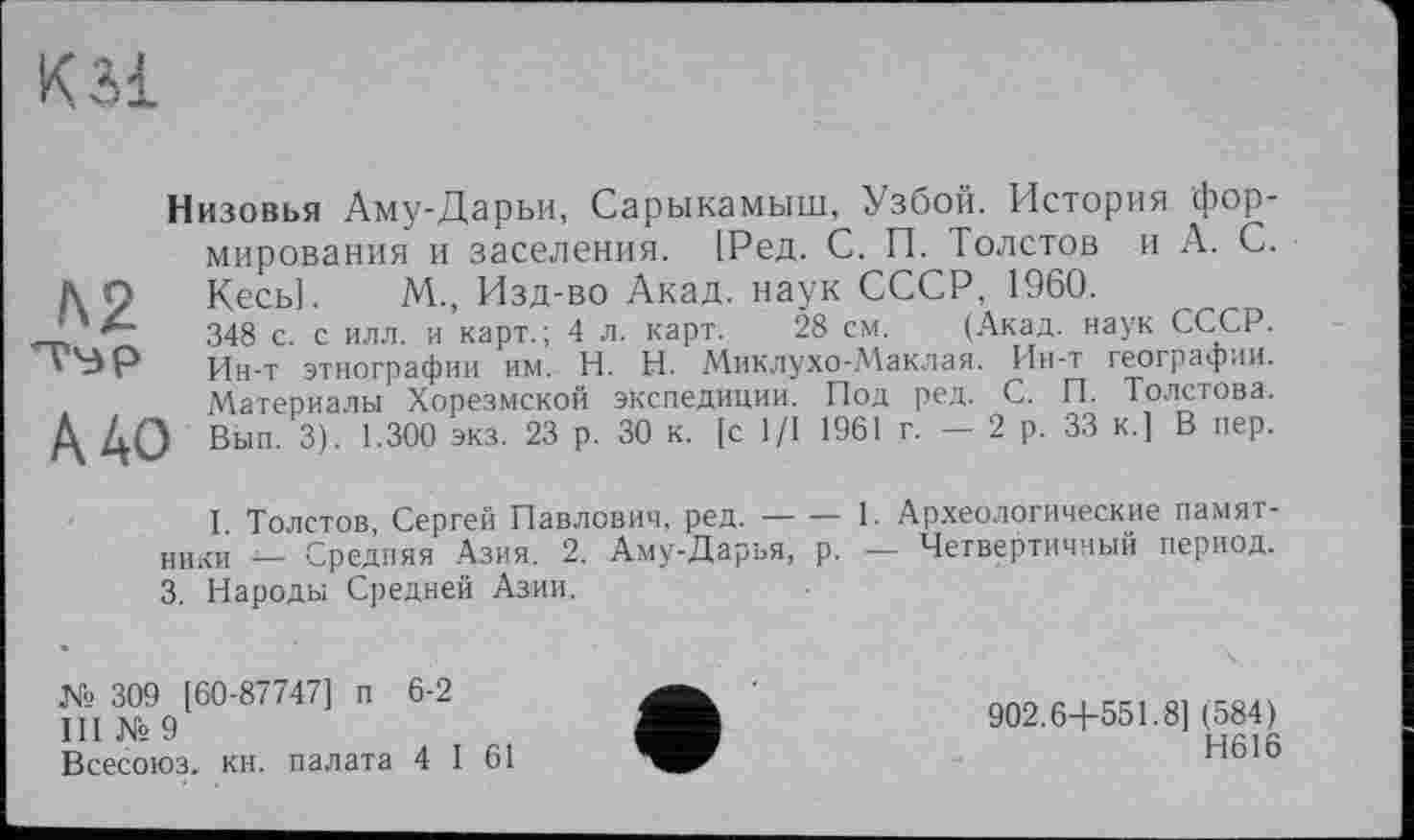 ﻿KM
Низовья Аму-Дарьи, Сарыкамыш, Узбой. История формирования и заселения. [Ред. С. П. Толстов и А. С. А О Кесь]. М., Изд-во Акад, наук СССР, 1960.
348 с с илл. и карт.; 4 л. карт. 28 см. (Акад, наук СССР. ','ЗР Ин-т этнографии им. H. Н. Миклухо-Маклая. Ин-т географии.
Материалы Хорезмской экспедиции. Под ред. С. И. Толстова. А АО Вып. 3). 1.300 экз. 23 р. 30 к. [с 1/1 1961 г. — 2 р. 33 к.] В пер.
I Толстов, Сергей Павлович, ред.--1. Археологические памят-
ники _ Средняя Азия. 2. Аму-Дарья, р. — Четвертичный период. 3. Народы Средней Азии.
№ 309 [60-87747] п 6-2
III Ns 9
Всесоюз. кн. палата 4 I 61
902.6+551.8] (584)
Н616